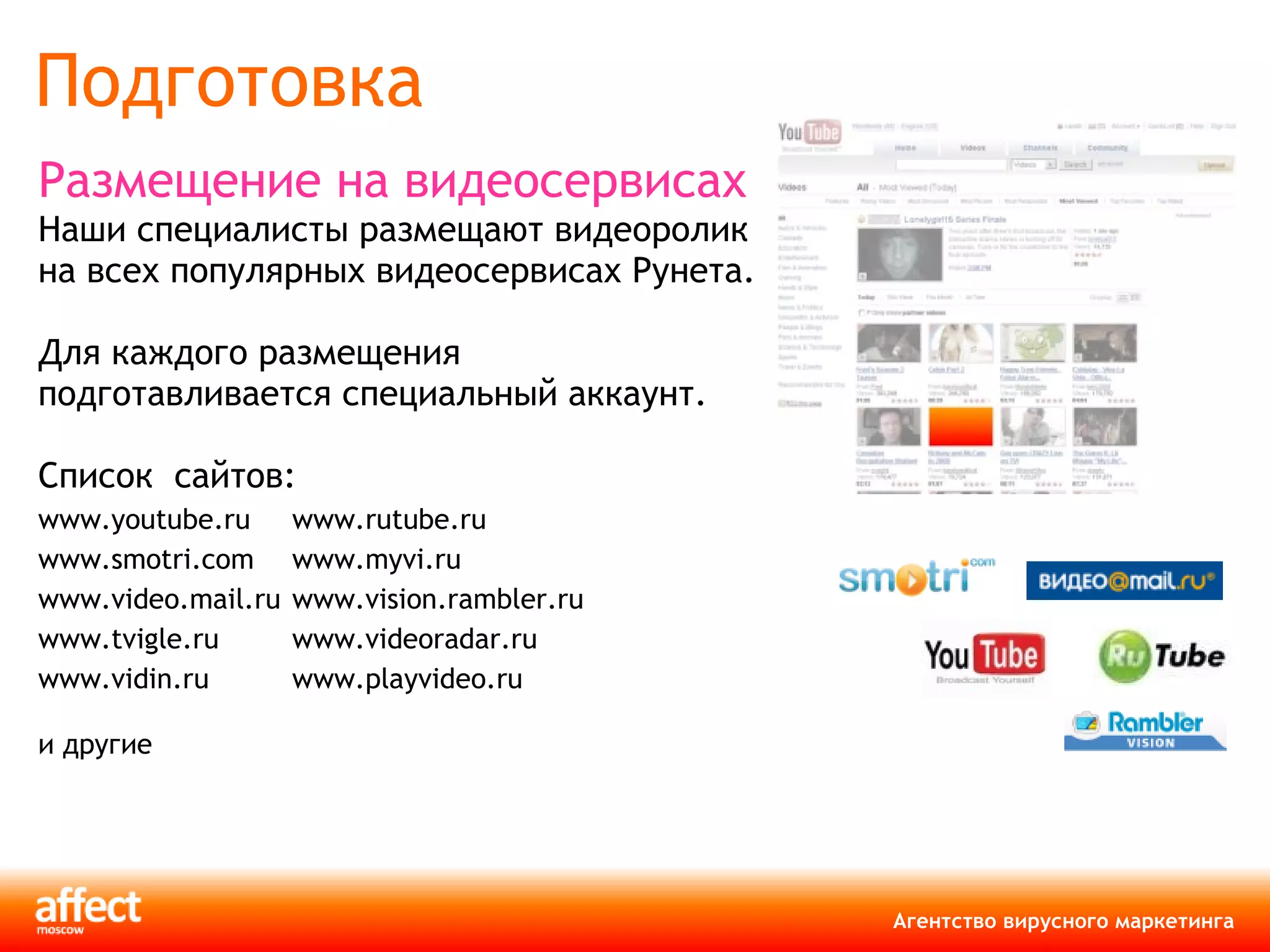 Подготовка Размещение на видеосервисах Наши специалисты размещают видеоролик на всех популярных видеосервисах Рунета.  Для каждого размещения подготавливается специальный аккаунт.  Список  сайтов: www . youtube . ru www . rutube . ru www . smotri . com www . myvi . ru www . video . mail . ru   www . vision . rambler . ru   www . tvigle . ru www . videoradar . ru www . vidin . ru www . playvideo . ru и другие 