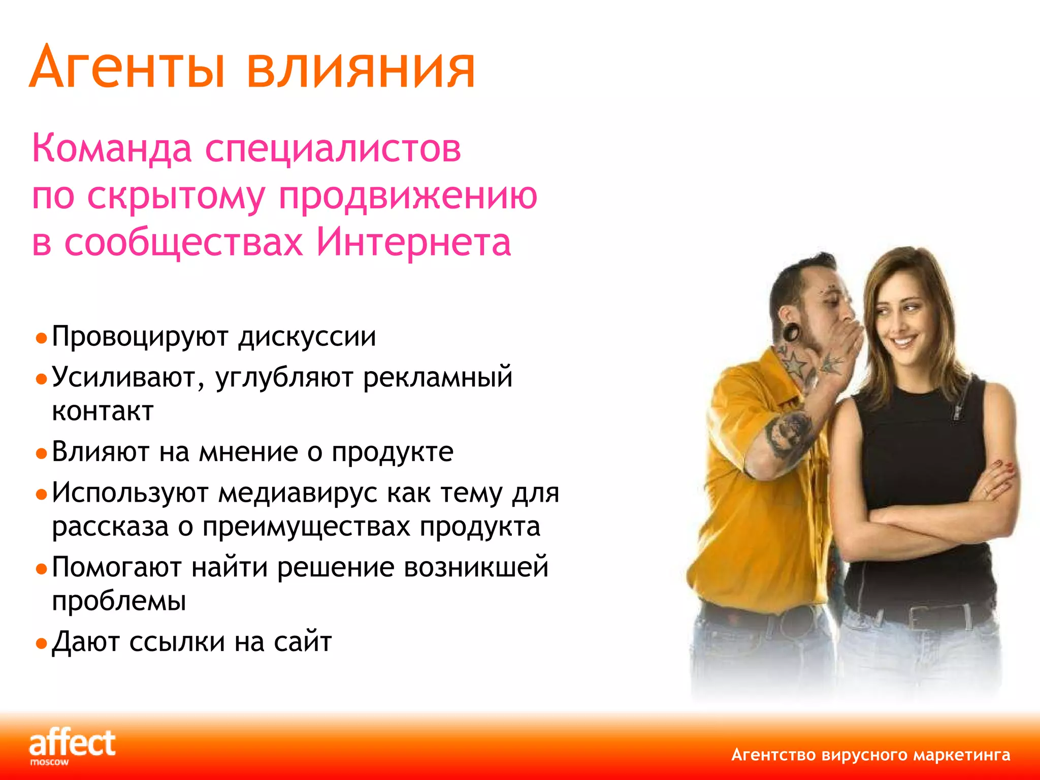 Агенты влияния Команда специалистов по скрытому продвижению в сообществах Интернета   Провоцируют дискуссии Усиливают, углубляют рекламный контакт Влияют на мнение о продукте Используют медиавирус как тему для рассказа о преимуществах продукта Помогают найти решение возникшей проблемы Дают ссылки на сайт 