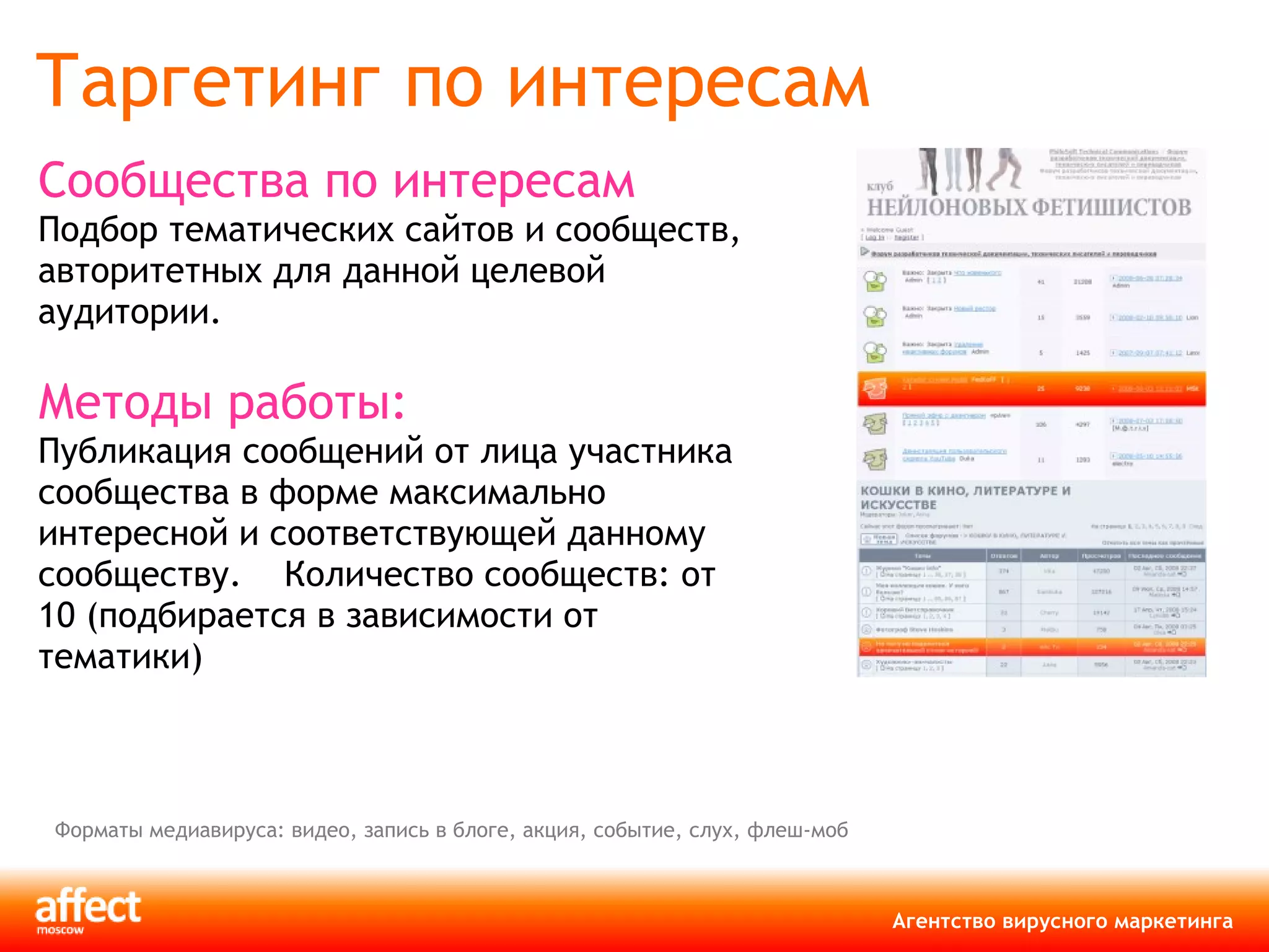Таргетинг по интересам Сообщества по интересам Подбор тематических сайтов и сообществ, авторитетных для данной целевой аудитории. Методы работы: Публикация сообщений от лица участника сообщества в форме максимально интересной и соответствующей данному сообществу.  Количество сообществ: от 10 (подбирается   в зависимости от тематики) Форматы медиавируса: видео, запись в блоге, акция, событие, слух, флеш-моб 