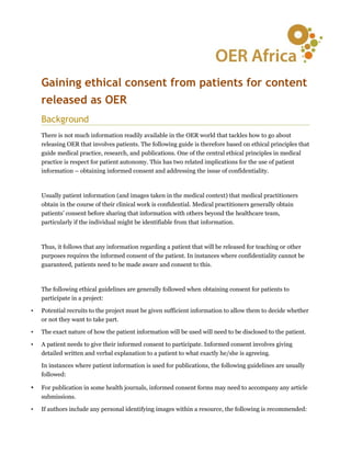 Gaining ethical consent from patients for content
    released as OER
    Background
    There is not much information readily available in the OER world that tackles how to go about
    releasing OER that involves patients. The following guide is therefore based on ethical principles that
    guide medical practice, research, and publications. One of the central ethical principles in medical
    practice is respect for patient autonomy. This has two related implications for the use of patient
    information – obtaining informed consent and addressing the issue of confidentiality.



    Usually patient information (and images taken in the medical context) that medical practitioners
    obtain in the course of their clinical work is confidential. Medical practitioners generally obtain
    patients’ consent before sharing that information with others beyond the healthcare team,
    particularly if the individual might be identifiable from that information.



    Thus, it follows that any information regarding a patient that will be released for teaching or other
    purposes requires the informed consent of the patient. In instances where confidentiality cannot be
    guaranteed, patients need to be made aware and consent to this.



    The following ethical guidelines are generally followed when obtaining consent for patients to
    participate in a project:

•   Potential recruits to the project must be given sufficient information to allow them to decide whether
    or not they want to take part.

•   The exact nature of how the patient information will be used will need to be disclosed to the patient.

•   A patient needs to give their informed consent to participate. Informed consent involves giving
    detailed written and verbal explanation to a patient to what exactly he/she is agreeing.

    In instances where patient information is used for publications, the following guidelines are usually
    followed:

•   For publication in some health journals, informed consent forms may need to accompany any article
    submissions.

•   If authors include any personal identifying images within a resource, the following is recommended:
 