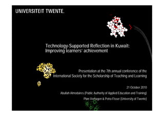 Technology-Supported Reflection in Kuwait:
Improving learners’ achievement



                     Presentation at the 7th annual conference of the
   International Society for the Scholarship of Teaching and Learning

                                                              21 October 2010
        Abullah Almodaires (Public Authority of Applied Education and Training)
                           Pløn Verhagen & Petra Fisser (University of Twente)
 