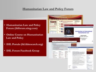 Humanitarian Law and Policy Forum
• Humanitarian Law and Policy
Forum (ihlforum.ning.com)
• Online Course on Humanitarian
Law and Policy
• IHL Portals (ihl.ihlresearch.org)
• IHL Forum Facebook Group
 