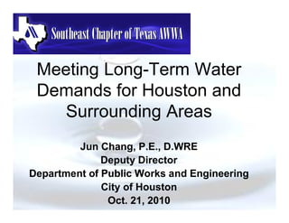Meeting Long-Term Water
 Demands for Houston and
    Surrounding Areas
         Jun Chang, P.E., D.WRE
              Deputy Director
Department of Public Works and Engineering
              City of Houston
               Oct. 21, 2010
 