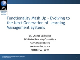 Functionality Mash Up – Evolving to the Next Generation of Learning Management Systems Dr. Charles Severance IMS Global Learning Consortium www.imsglobal.org www-dr-chuck.com October 22, 2010 