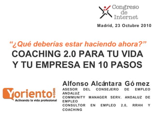 Alfonso Alcántara Gó mez
ASESOR DEL CONSEJERO DE EMPLEO
ANDALUZ
COMMUNITY MANAGER SERV. ANDALUZ DE
EMPLEO
CONSULTOR EN EMPLEO 2.0, RRHH Y
COACHING
Madrid, 23 Octubre 2010
“¿Qué deberías estar haciendo ahora?”
COACHING 2.0 PARA TU VIDA
Y TU EMPRESA EN 10 PASOS
 