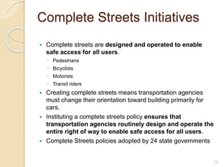 Complete Streets Initiatives
 Complete streets are designed and operated to enable
safe access for all users.
◦ Pedestrians
◦ Bicyclists
◦ Motorists
◦ Transit riders
 Creating complete streets means transportation agencies
must change their orientation toward building primarily for
cars.
 Instituting a complete streets policy ensures that
transportation agencies routinely design and operate the
entire right of way to enable safe access for all users.
 Complete Streets policies adopted by 24 state governments
13
 