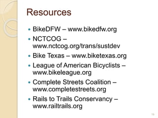  BikeDFW – www.bikedfw.org
 NCTCOG –
www.nctcog.org/trans/sustdev
 Bike Texas – www.biketexas.org
 League of American Bicyclists –
www.bikeleague.org
 Complete Streets Coalition –
www.completestreets.org
 Rails to Trails Conservancy –
www.railtrails.org
19
Resources
 