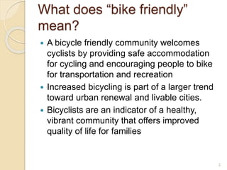 What does “bike friendly”
mean?
 A bicycle friendly community welcomes
cyclists by providing safe accommodation
for cycling and encouraging people to bike
for transportation and recreation
 Increased bicycling is part of a larger trend
toward urban renewal and livable cities.
 Bicyclists are an indicator of a healthy,
vibrant community that offers improved
quality of life for families
2
 