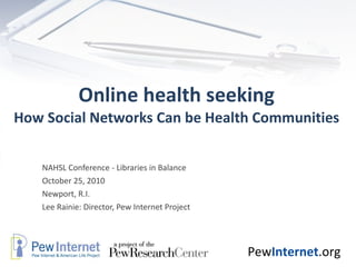 Online health seeking How Social Networks Can be Health Communities NAHSL Conference - Libraries in Balance  October 25, 2010 Newport, R.I. Lee Rainie: Director, Pew Internet Project 