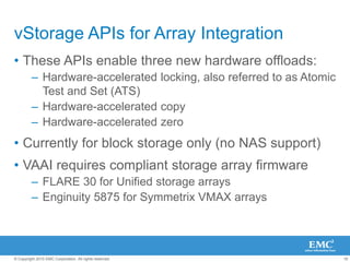16
© Copyright 2010 EMC Corporation. All rights reserved.
vStorage APIs for Array Integration
• These APIs enable three new hardware offloads:
– Hardware-accelerated locking, also referred to as Atomic
Test and Set (ATS)
– Hardware-accelerated copy
– Hardware-accelerated zero
• Currently for block storage only (no NAS support)
• VAAI requires compliant storage array firmware
– FLARE 30 for Unified storage arrays
– Enginuity 5875 for Symmetrix VMAX arrays
 