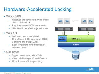 17
© Copyright 2010 EMC Corporation. All rights reserved.
Hardware-Accelerated Locking
• Without API
– Reserves the complete LUN so that it
could obtain a lock
– Required several SCSI commands
– LUN level locks affect adjacent hosts
• With API
– Locks occur at a block level
One efficient SCSI command - SCSI
Compare and Swap (CAS)
– Block level locks have no effect on
adjacent hosts.
• Use cases
– Bigger clusters with more VMs
– View, Lab Manager, vCloud Director
– More & faster VM snapshotting
 