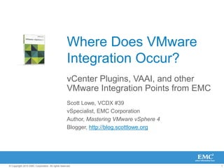 1
© Copyright 2010 EMC Corporation. All rights reserved.
Where Does VMware
Integration Occur?
vCenter Plugins, VAAI, and other
VMware Integration Points from EMC
Scott Lowe, VCDX #39
vSpecialist, EMC Corporation
Author, Mastering VMware vSphere 4
Blogger, http://blog.scottlowe.org
 