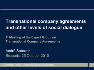 AUDENCIA Nantes – Institute for Global Responsibility 1
Transnational company agreements
and other levels of social dialogue
4th
Meeting of the Expert Group on
Transnational Company Agreements
André Sobczak
Brussels, 26 October 2010
 