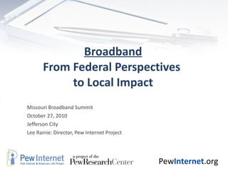 Broadband From Federal Perspectives  to Local Impact Missouri Broadband Summit  October 27, 2010 Jefferson City Lee Rainie: Director, Pew Internet Project 