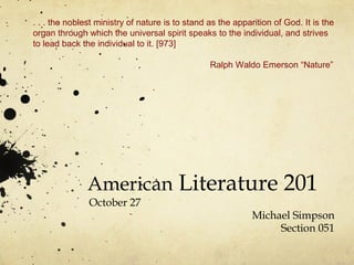 American Literature 201
October 27
Michael Simpson
Section 051
. . . the noblest ministry of nature is to stand as the apparition of God. It is the
organ through which the universal spirit speaks to the individual, and strives
to lead back the individual to it. [973]
Ralph Waldo Emerson “Nature”
 