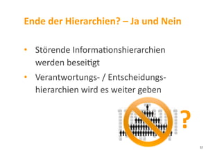 Ende	
  der	
  Hierarchien?	
  –	
  Ja	
  und	
  Nein	
  
•  	
  Störende	
  Informa3onshierarchien	
  	
  
	
  werden	
  besei3gt	
  
•  	
  Verantwortungs-­‐	
  /	
  Entscheidungs-­‐	
  	
  	
  
	
  hierarchien	
  wird	
  es	
  weiter	
  geben	
  
?	
  
12	
  
 