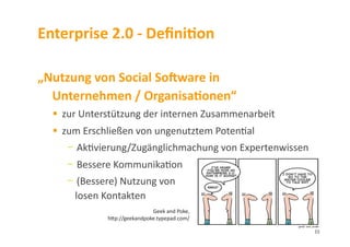 Enterprise	
  2.0	
  -­‐	
  DeﬁniDon	
  
„Nutzung	
  von	
  Social	
  SoSware	
  in	
  
Unternehmen	
  /	
  OrganisaDonen“	
  
  zur	
  Unterstützung	
  der	
  internen	
  Zusammenarbeit	
  
  zum	
  Erschließen	
  von	
  ungenutztem	
  Poten3al	
  
- 	
  Ak3vierung/Zugänglichmachung	
  von	
  Expertenwissen	
  
- 	
  Bessere	
  Kommunika3on	
  
- 	
  (Bessere)	
  Nutzung	
  von	
  	
  
losen	
  Kontakten	
  
Geek	
  and	
  Poke,	
  
hlp://geekandpoke.typepad.com/	
  
15	
  
 