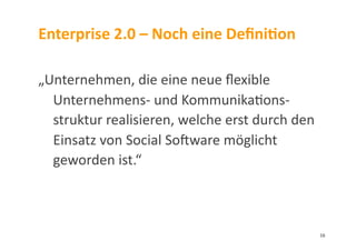 Enterprise	
  2.0	
  –	
  Noch	
  eine	
  DeﬁniDon	
  
„Unternehmen,	
  die	
  eine	
  neue	
  ﬂexible	
  
Unternehmens-­‐	
  und	
  Kommunika3ons-­‐
struktur	
  realisieren,	
  welche	
  erst	
  durch	
  den	
  
Einsatz	
  von	
  Social	
  Somware	
  möglicht	
  
geworden	
  ist.“	
  
16	
  
 