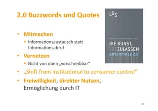 2.0	
  Buzzwords	
  und	
  Quotes	
  
•  Mitmachen	
  
  Informa3onsaustausch	
  stal	
  
Informa3onsabruf	
  
•  Vernetzen	
  
  Nicht	
  von	
  oben	
  „vorschreibbar“	
  
•  „Shim	
  from	
  ins3tu3onal	
  to	
  consumer	
  control“	
  
•  Freiwilligkeit,	
  direkter	
  Nutzen,	
  	
  
Ermöglichung	
  durch	
  IT	
  	
  
21	
  
 