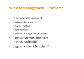 Wissensmanagement	
  -­‐	
  Probleme	
  
•  Es	
  wurde	
  viel	
  versucht	
  
  Wissensdatenbanken	
  
  Anreiz(-­‐systeme)	
  
  Taxonomien	
  
  Wissensmanagementprozesse,	
  ...	
  	
  
•  Aber	
  es	
  funk3onierte	
  nicht	
  	
  
(rich3g,	
  nachhal3g)	
  
•  Liegt	
  es	
  an	
  den	
  Menschen?	
  
3	
  
 
