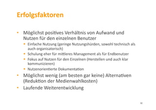 Erfolgsfaktoren	
  
•  Möglichst	
  posi3ves	
  Verhältnis	
  von	
  Aufwand	
  und	
  
Nutzen	
  für	
  den	
  einzelnen	
  Benutzer	
  	
  
  Einfache	
  Nutzung	
  (geringe	
  Nutzungshürden,	
  sowohl	
  technisch	
  als	
  
auch	
  organisatorisch)	
  
  Schulung	
  eher	
  für	
  milleres	
  Management	
  als	
  für	
  Endbenutzer	
  
  Fokus	
  auf	
  Nutzen	
  für	
  den	
  Einzelnen	
  (Herstellen	
  und	
  auch	
  klar	
  
kommunizieren)	
  
  Nutzenorien3erte	
  Dokumenta3on	
  
•  Möglichst	
  wenig	
  (am	
  besten	
  gar	
  keine)	
  Alterna3ven
(Reduk3on	
  der	
  Medienwahlkosten)	
  
•  Laufende	
  Weiterentwicklung	
  
32	
  
 
