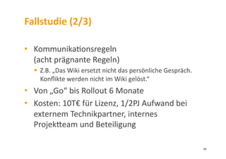 Fallstudie	
  (2/3)	
  
•  Kommunika3onsregeln	
  	
  
(acht	
  prägnante	
  Regeln)	
  
  Z.B.	
  „Das	
  Wiki	
  ersetzt	
  nicht	
  das	
  persönliche	
  Gespräch.	
  
Konﬂikte	
  werden	
  nicht	
  im	
  Wiki	
  gelöst.“	
  
•  Von	
  „Go“	
  bis	
  Rollout	
  6	
  Monate	
  
•  Kosten:	
  10T€	
  für	
  Lizenz,	
  1/2PJ	
  Aufwand	
  bei	
  
externem	
  Technikpartner,	
  internes	
  
Projekleam	
  und	
  Beteiligung	
  
39	
  
 