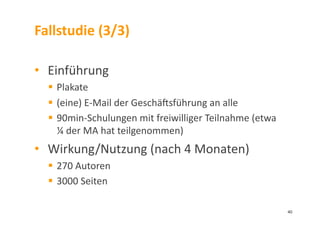 Fallstudie	
  (3/3)	
  
•  Einführung	
  
  Plakate	
  
  (eine)	
  E-­‐Mail	
  der	
  Geschämsführung	
  an	
  alle	
  
  90min-­‐Schulungen	
  mit	
  freiwilliger	
  Teilnahme	
  (etwa	
  
¼	
  der	
  MA	
  hat	
  teilgenommen)	
  
•  Wirkung/Nutzung	
  (nach	
  4	
  Monaten)	
  
  270	
  Autoren	
  
  3000	
  Seiten	
  
40	
  
 
