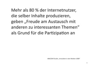 Mehr	
  als	
  80	
  %	
  der	
  Internetnutzer,	
  
die	
  selber	
  Inhalte	
  produzieren,	
  
geben	
  „Freude	
  am	
  Austausch	
  mit	
  
anderen	
  zu	
  interessanten	
  Themen“	
  
als	
  Grund	
  für	
  die	
  Par3zipa3on	
  an	
  
IBM/ZEM	
  Studie	
  „Innova3on	
  in	
  den	
  Medien	
  2008“	
  
6	
  
 