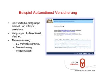 Beispiel Außendienst Versicherung
• Ziel: verteilte Zielgruppe
schnell und effektiv
erreichen
• Zielgruppe: Außendienst,
Vertrieb
• Themenauszug:
– EU-Vermittlerrichtlinie,
– Telefontraining,
– Produktwissen
Quelle: bureau42 GmbH 2008
 