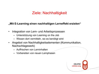 Ziele: Nachhaltigkeit
„Mit E-Learning einen nachhaltigen Lerneffekt erzielen“
• Integration von Lern- und Arbeitsprozessen
– Unterstützung von Learning on the Job
– Wissen dort vermitteln, wo es benötigt wird
• Angebot von Nachhaltigkeitselementen (Kommunikation,
Nachschlagewerk)
– Auffrischen von Lerninhalten
– Vorbereiten von neuen Lernphasen
 