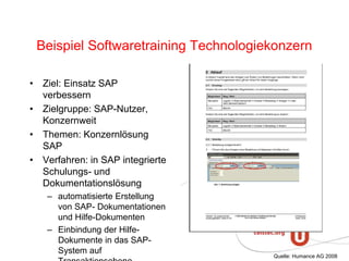 Beispiel Softwaretraining Technologiekonzern
• Ziel: Einsatz SAP
verbessern
• Zielgruppe: SAP-Nutzer,
Konzernweit
• Themen: Konzernlösung
SAP
• Verfahren: in SAP integrierte
Schulungs- und
Dokumentationslösung
– automatisierte Erstellung
von SAP- Dokumentationen
und Hilfe-Dokumenten
– Einbindung der Hilfe-
Dokumente in das SAP-
System auf
Quelle: Humance AG 2008
 