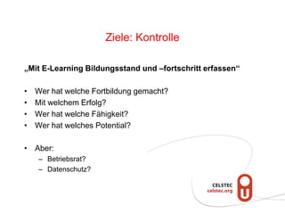 Ziele: Kontrolle
„Mit E-Learning Bildungsstand und –fortschritt erfassen“
• Wer hat welche Fortbildung gemacht?
• Mit welchem Erfolg?
• Wer hat welche Fähigkeit?
• Wer hat welches Potential?
• Aber:
– Betriebsrat?
– Datenschutz?
 