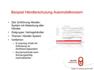 Beispiel Händlerschulung Automobilkonzern
• Ziel: Einführung Händler-
System mit Abdeckung aller
Händler
• Zielgruppe: Vertragshändler
• Themen: Händler System
• Verfahren:
– E-Learning Inhalt mit
Anbindung an
Zertifizierungssystem
– Konzernzentrale kann
Schulungserfolg
nachvollziehen
Quelle: ILT Solutions GmbH 2007
 