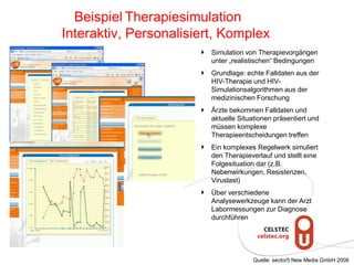 Simulation von Therapievorgängen
unter „realistischen“ Bedingungen
Grundlage: echte Falldaten aus der
HIV-Therapie und HIV-
Simulationsalgorithmen aus der
medizinischen Forschung
Ärzte bekommen Falldaten und
aktuelle Situationen präsentiert und
müssen komplexe
Therapieentscheidungen treffen
Ein komplexes Regelwerk simuliert
den Therapieverlauf und stellt eine
Folgesituation dar (z.B.
Nebenwirkungen, Resistenzen,
Viruslast)
Über verschiedene
Analysewerkzeuge kann der Arzt
Labormessungen zur Diagnose
durchführen
Beispiel Therapiesimulation
Interaktiv, Personalisiert, Komplex
Quelle: sector5 New Media GmbH 2008
 