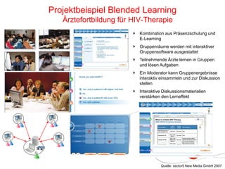 Kombination aus Präsenzschulung und
E-Learning
Gruppenräume werden mit interaktiver
Gruppensoftware ausgestattet
Teilnehmende Ärzte lernen in Gruppen
und lösen Aufgaben
Ein Moderator kann Gruppenergebnisse
interaktiv einsammeln und zur Diskussion
stellen
Interaktive Diskussionsmaterialien
verstärken den Lerneffekt
Projektbeispiel Blended Learning
Ärztefortbildung für HIV-Therapie
Quelle: sector5 New Media GmbH 2007
 