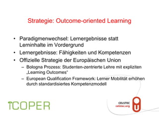 Strategie: Outcome-oriented Learning
• Paradigmenwechsel: Lernergebnisse statt
Lerninhalte im Vordergrund
• Lernergebnisse: Fähigkeiten und Kompetenzen
• Offizielle Strategie der Europäischen Union
– Bologna Prozess: Studenten-zentrierte Lehre mit expliziten
„Learning Outcomes“
– European Qualification Framework: Lerner Mobilität erhöhen
durch standardisiertes Kompetenzmodell
 