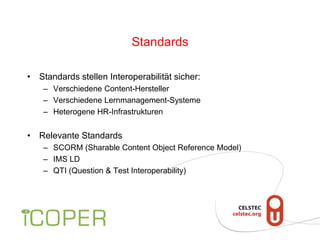 Standards
• Standards stellen Interoperabilität sicher:
– Verschiedene Content-Hersteller
– Verschiedene Lernmanagement-Systeme
– Heterogene HR-Infrastrukturen
• Relevante Standards
– SCORM (Sharable Content Object Reference Model)
– IMS LD
– QTI (Question & Test Interoperability)
 