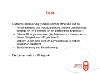 Fazit
• Outcome-orientierung (Kompetenzen) öffnet die Tür zu
– Personalisierung und Individualisierung (Welche Lernergebisse
benötige ich? Wie erreiche ich am Besten diese Ergebisse?)
– Offenen Bildungsressourcen (Wo bekomme ich Ressourcen zu
diesen Fähigkeiten und Ergebnissen?)
– Mobilem Lernen (Wie kann ich Lernergebnisse in mobilen
Situationen erzielen?)
– Standardisierung und Flexibilisierung
• Der Lerner steht im Mittelpunkt
 