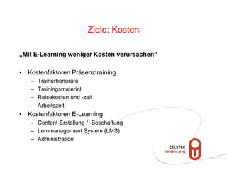 Ziele: Kosten
„Mit E-Learning weniger Kosten verursachen“
• Kostenfaktoren Präsenztraining
– Trainerhonorare
– Trainingsmaterial
– Reisekosten und -zeit
– Arbeitszeit
• Kostenfaktoren E-Learning
– Content-Erstellung / -Beschaffung
– Lernmanagement System (LMS)
– Administration
 