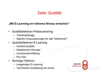 Ziele: Qualität
„Mit E-Learning ein höheres Niveau erreichen“
• Qualitätsfaktoren Präsenztraining
– Trainerabhängig
– Gleiche Voraussetzungen für alle Teilnehmer?
• Qualitätsfaktoren E-Learning
– Content-Qualität
– Didaktisches Konzept
– Lernstandsermittlung
– Pre-Test
• Sonstige Faktoren
– Imageträger E-Learning
– Technische Ausstattung als Anreiz
 