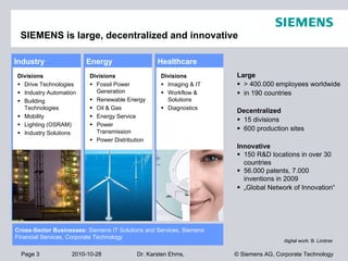 Page 3 2010-10-28 © Siemens AG, Corporate TechnologyDr. Karsten Ehms,
SIEMENS is large, decentralized and innovative
Large
 > 400.000 employees worldwide
 in 190 countries
Decentralized
 15 divisions
 600 production sites
Innovative
 150 R&D locations in over 30
countries
 56.000 patents, 7.000
inventions in 2009
 „Global Network of Innovation“
Industry
Divisions
 Drive Technologies
 Industry Automation
 Building
Technologies
 Mobility
 Lighting (OSRAM)
 Industry Solutions
Energy
Divisions
 Fossil Power
Generation
 Renewable Energy
 Oil & Gas
 Energy Service
 Power
Transmission
 Power Distribution
Healthcare
Divisions
 Imaging & IT
 Workflow &
Solutions
 Diagnostics
Cross-Sector Businesses: Siemens IT Solutions and Services, Siemens
Financial Services, Corporate Technology
digital work: B. Lindner
 