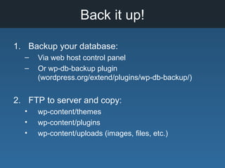 Back it up!
1. Backup your database:
– Via web host control panel
– Or wp-db-backup plugin
(wordpress.org/extend/plugins/wp-db-backup/)
2. FTP to server and copy:
• wp-content/themes
• wp-content/plugins
• wp-content/uploads (images, files, etc.)
 