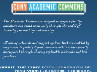 The Academic Commons...is designed to support faculty
initiatives and build community through the use(s) of
technology in teaching and learning.
...Creating networks and support systems that are enabled by
easy access to quality digital resources will nurture faculty
development through sharing replicable materials and best
practices.
About the CUNY (City University of
New York) Academic Commons
 