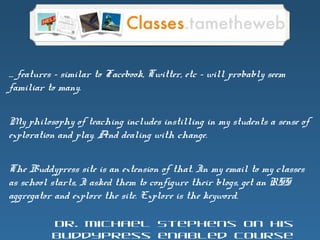 … features – similar to Facebook, Twitter, etc – will probably seem
familiar to many.
My philosophy of teaching includes instilling in my students a sense of
exploration and play. And dealing with change.
The Buddypress site is an extension of that. In my email to my classes
as school starts, I asked them to configure their blogs, get an RSS
aggregator and explore the site. Explore is the keyword.
Dr. Michael Stephens on his
BuddyPress enabled course
 