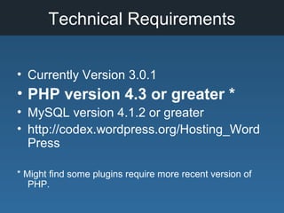 Technical Requirements
• Currently Version 3.0.1
• PHP version 4.3 or greater *
• MySQL version 4.1.2 or greater
• http://codex.wordpress.org/Hosting_Word
Press
* Might find some plugins require more recent version of
PHP.
 