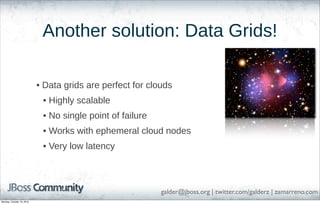Another solution: Data Grids!
• Data grids are perfect for clouds
• Highly scalable
• No single point of failure
• Works with ephemeral cloud nodes
• Very low latency

galder@jboss.org | twitter.com/galderz | zamarreno.com
Monday, October 18, 2010

 