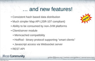 … and new features!
• Consistent hash based data distribution
• Much simpler Map API (JSR-107 compliant)
• Ability to be consumed by non-JVM platforms
• Client/server module
• Memcached compatibility
• HotRod - binary protocol supporting “smart clients”
• Javascript access via Websocket server
• REST API
galder@jboss.org | twitter.com/galderz | zamarreno.com
Monday, October 18, 2010

 