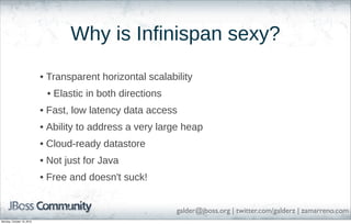 Why is Infinispan sexy?
• Transparent horizontal scalability
• Elastic in both directions
• Fast, low latency data access
• Ability to address a very large heap
• Cloud-ready datastore
• Not just for Java
• Free and doesn't suck!
galder@jboss.org | twitter.com/galderz | zamarreno.com
Monday, October 18, 2010

 