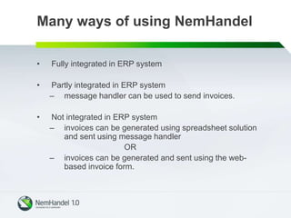 Many ways of using NemHandel
• Fully integrated in ERP system
• Partly integrated in ERP system
– message handler can be used to send invoices.
• Not integrated in ERP system
– invoices can be generated using spreadsheet solution
and sent using message handler
OR
– invoices can be generated and sent using the web-
based invoice form.
 