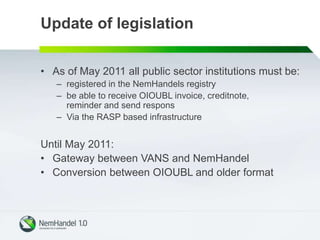 Update of legislation
• As of May 2011 all public sector institutions must be:
– registered in the NemHandels registry
– be able to receive OIOUBL invoice, creditnote,
reminder and send respons
– Via the RASP based infrastructure
Until May 2011:
• Gateway between VANS and NemHandel
• Conversion between OIOUBL and older format
 